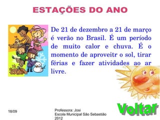 De 21 de dezembro a 21 de março 
        é  verão  no  Brasil.  É  um  período 
        de  muito  calor  e  chuva.  É  o 
        momento de aproveitr o sol, tirar 
        férias  e  fazer  atividades  ao  ar 
        livre.




18/09    Professora: Josi
         Escola Municipal São Sebastião
         2012
 