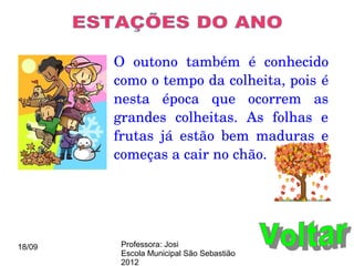 O  outono  também  é  conhecido 
        como o tempo da colheita, pois é 
        nesta  época  que  ocorrem  as 
        grandes  colheitas.  As  folhas  e 
        frutas  já  estão  bem  maduras  e 
        começas a cair no chão.




18/09    Professora: Josi
         Escola Municipal São Sebastião
         2012
 