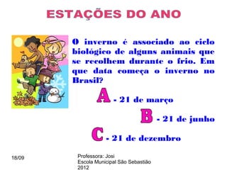 O inverno é associado ao ciclo
        biológico de alguns animais que
        se recolhem durante o frio. Em
        que data começa o inverno no
        Brasil?

                       - 21 de março

                                          - 21 de junho

                    - 21 de dezembro

18/09    Professora: Josi
         Escola Municipal São Sebastião
         2012
 