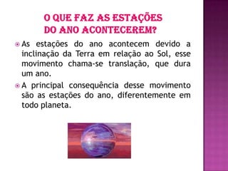  As estações do ano acontecem devido a
inclinação da Terra em relação ao Sol, esse
movimento chama-se translação, que dura
um ano.
 A principal consequência desse movimento
são as estações do ano, diferentemente em
todo planeta.
 
