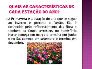  A Primavera é a estação do ano que se segue
ao Inverno e precede o Verão. Ela é
conhecida pelo reflorescimento das flora e
também da fauna terrestre, no hemisfério
Norte começa em março e termina em junho
e no Sul começa em setembro e termina em
dezembro.
 