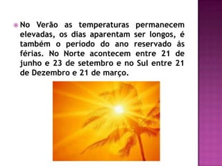  No Verão as temperaturas permanecem
elevadas, os dias aparentam ser longos, é
também o período do ano reservado ás
férias. No Norte acontecem entre 21 de
junho e 23 de setembro e no Sul entre 21
de Dezembro e 21 de março.
 