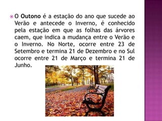  O Outono é a estação do ano que sucede ao
Verão e antecede o Inverno, é conhecido
pela estação em que as folhas das árvores
caem, que indica a mudança entre o Verão e
o Inverno. No Norte, ocorre entre 23 de
Setembro e termina 21 de Dezembro e no Sul
ocorre entre 21 de Março e termina 21 de
Junho.
 