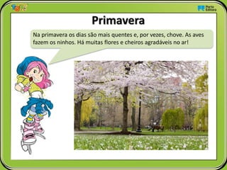Primavera
Na primavera os dias são mais quentes e, por vezes, chove. As aves
fazem os ninhos. Há muitas flores e cheiros agradáveis no ar!
 
