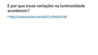 E por que essas variações na luminosidade
acontecem?
• https://www.youtube.com/watch?v=dKx6xX4-QXI
 