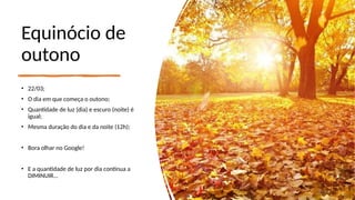 Equinócio de
outono
• 22/03;
• O dia em que começa o outono;
• Quantidade de luz (dia) e escuro (noite) é
igual;
• Mesma duração do dia e da noite (12h);
• Bora olhar no Google!
• E a quantidade de luz por dia continua a
DIMINUIR...
 