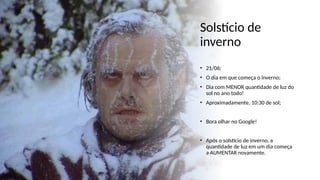 Solstício de
inverno
• 21/06;
• O dia em que começa o inverno;
• Dia com MENOR quantidade de luz do
sol no ano todo!
• Aproximadamente, 10:30 de sol;
• Bora olhar no Google!
• Após o solstício de inverno, a
quantidade de luz em um dia começa
a AUMENTAR novamente.
 