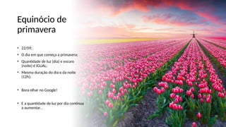 Equinócio de
primavera
• 22/09;
• O dia em que começa a primavera;
• Quantidade de luz (dia) e escuro
(noite) é IGUAL;
• Mesma duração do dia e da noite
(12h);
• Bora olhar no Google!
• E a quantidade de luz por dia continua
a aumentar...
 