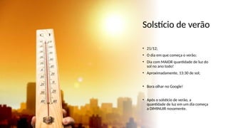 Solstício de verão
• 21/12;
• O dia em que começa o verão;
• Dia com MAIOR quantidade de luz do
sol no ano todo!
• Aproximadamente, 13:30 de sol;
• Bora olhar no Google!
• Após o solstício de verão, a
quantidade de luz em um dia começa
a DIMINUIR novamente.
 