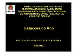 Prof. MSc. AMAURI JOSÉ DA LUZ PEREIRA
PREFEITURA MUNICIPAL DE CURITIBA
SECRETARIA MUNICIPAL DA EDUCAÇÃO
SUPERINTENDÊNCIA DE GESTÃO EDUCACIONAL
DEPARTAMENTO DE ENSINO FUNDAMENTAL
EQUIPE DE CIÊNCIAS
Estações do Ano
MAI/2013
 