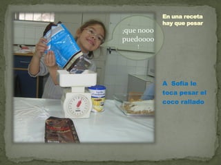 En una receta
            hay que pesar
¡que nooo
puedoooo
    !




            A Sofía le
            toca pesar el
            coco rallado
 