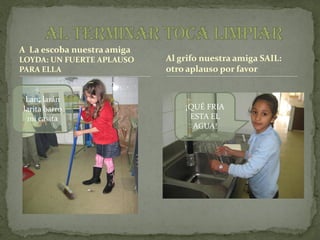 A La escoba nuestra amiga
LOYDA: UN FUERTE APLAUSO    Al grifo nuestra amiga SAIL:
PARA ELLA                   otro aplauso por favor


 Lan, larán
larita barro                    ¡QUÉ FRIA
 mi casita                       ESTA EL
                                  AGUA!
 