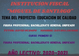 INSTITUCION FISCAL
"MIGUEL DE SANTIAGO"
TEMA DEL PROYECTO: EDUCACION DE CALIDAD
FIGURA PROFESIONAL: BACHILLERATO GENERAL UNIFICADO
A�O LECTIVO: 2020-2021
TUTOR: DAVID OCAMPO NOMBRE: DAYANA JACOME
CURSO: PRIMERO E1
FIGURA PROFESIONAL: BACHILLERATO GENERAL UNIFICADO
 