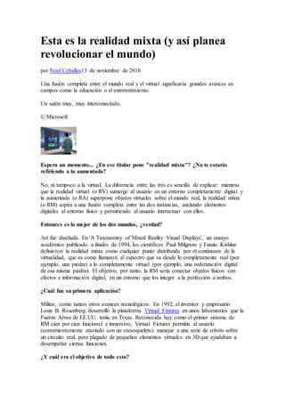 Esta es la realidad mixta (y así planea
revolucionar el mundo)
por Noel Ceballos13 de noviembre de 2018
Una fusión completa entre el mundo real y el virtual significaría grandes avances en
campos como la educación o el entretenimiento.
Un salón muy, muy interconectado.
© Microsoft
Espera un momento... ¿En ese titular pone "realidad mixta"? ¿No te estarás
refiriendo a la aumentada?
No, ni tampoco a la virtual. La diferencia entre las tres es sencilla de explicar: mientras
que la realidad virtual (o RV) sumerge al usuario en un entorno completamente digital y
la aumentada (o RA) superpone objetos virtuales sobre el mundo real, la realidad mixta
(o RM) aspira a una fusión completa entre las dos instancias, anclando elementos
digitales al entorno físico y permitiendo al usuario interactuar con ellos.
Entonces es lo mejor de los dos mundos, ¿verdad?
Así fue diseñada. En 'A Taxonomny of Mixed Reality Visual Displays', un ensayo
académico publicado a finales de 1994, los científicos Paul Milgram y Fumio Kishino
definieron la realidad mixta como cualquier punto distribuido por el continuum de la
virtualidad, que es como llamaron al espectro que va desde lo completamente real (por
ejemplo, una piedra) a lo completamente virtual (por ejemplo, una rederización digital
de esa misma piedra). El objetivo, por tanto, la RM sería conectar objetos físicos con
efectos e información digital, en un entorno que los integre a la perfección a ambos.
¿Cuál fue su primera aplicación?
Militar, como tantos otros avances tecnológicos. En 1992, el inventor y empresario
Louis B. Rosenberg desarrolló la plataforma Virtual Fixtures en unos laboratorios que la
Fuerza Aérea de EE.UU. tenía en Texas. Reconocida hoy como el primer sistema de
RM cien por cien funcional e inmersivo, Virtual Fictures permitía al usuario
(convenientemente ataviado con un exoesqueleto) manejar a una serie de robots sobre
un circuito real, pero plagado de pequeños elementos virtuales en 3D que ayudaban a
desempeñar ciertas funciones.
¿Y cuál era el objetivo de todo esto?
 