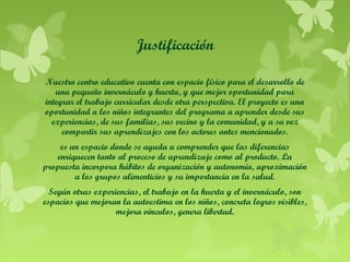 Justificación
Nuestro centro educativo cuenta con espacio físico para el desarrollo de
una pequeño invernáculo y huerta, y que mejor oportunidad para
integrar el trabajo curricular desde otra perspectiva. El proyecto es una
oportunidad a los niños integrantes del programa a aprender desde sus
experiencias, de sus familias, sus vecino y la comunidad, y a su vez
compartir sus aprendizajes con los actores antes mencionados.
es un espacio donde se ayuda a comprender que las diferencias
enriquecen tanto al proceso de aprendizaje como al producto. La
propuesta incorpora hábitos de organización y autonomía, aproximación
a los grupos alimenticios y su importancia en la salud.
Según otras experiencias, el trabajo en la huerta y el invernáculo, son
espacios que mejoran la autoestima en los niños, concreta logros visibles,
mejora vínculos, genera libertad.

 