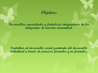 Objetivos
Desarrollar capacidades y fortalezas integradoras de los
integrantes de nuestra comunidad.

Contribuir al desarrollo social partiendo del desarrollo
individual a través de procesos formales y no formales.

 
