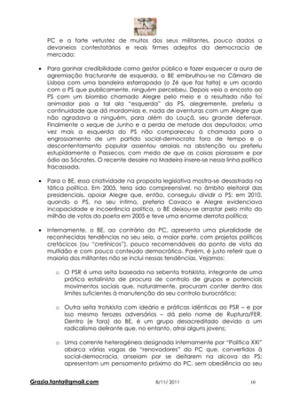 PC e a forte vetustez de muitos dos seus militantes, pouco dados a
      devaneios contestatários e reais firmes adeptos da democracia de
      mercado;

  •   Para ganhar credibilidade como gestor público e fazer esquecer a aura de
      agremiação fracturante de esquerda, o BE embrulhou-se na Câmara de
      Lisboa com uma bandeira esfarrapada (o Zé que faz falta) e um acordo
      com o PS que publicamente, ninguém percebeu. Depois veio o encosto ao
      PS com um biombo chamado Alegre pelo meio e o resultado não foi
      animador pois a tal ala “esquerda” do PS, alegremente, preferiu a
      continuidade que dá mordomias e, nada de aventuras com um Alegre que
      não agradava a ninguém, para além do Louçã, seu grande defensor.
      Finalmente o xeque de Junho e a perda de metade dos deputados; uma
      vez mais a esquerda do PS não compareceu à chamada para o
      engrossamento de um partido social-democrata fora de tempo e o
      descontentamento popular assentou arraiais na abstenção ou preferiu
      estupidamente o Passecos, com medo de que as coisas piorassem e por
      ódio ao Sócrates. O recente desaire na Madeira insere-se nessa linha política
      fracassada.

  •   Para o BE, essa criatividade na proposta legislativa mostra-se desastrada na
      tática política. Em 2005, teria sido compreensível, no âmbito eleitoral das
      presidenciais, apoiar Alegre que, então, conseguiu dividir o PS; em 2010,
      quando o PS, no seu íntimo, preferia Cavaco e Alegre evidenciava
      incapacidade e incoerência política, o BE deixou-se arrastar pelo mito do
      milhão de votos do poeta em 2005 e teve uma enorme derrota política;

  •   Internamente, o BE, ao contrário do PC, apresenta uma pluralidade de
      reconhecidas tendências no seu seio, a maior parte, com projetos políticos
      cretácicos (ou “cretínicos”), pouco recomendáveis do ponto de vista da
      multidão e com pouco conteúdo democrático. Porém, é justo referir que a
      maioria dos militantes não se inclui nessas tendências. Vejamos:

         o O PSR é uma seita baseada na sebenta trotskista, integrante de uma
           prática estalinista de procura de controlo de grupos e potenciais
           movimentos sociais que, naturalmente, procuram conter dentro dos
           limites suficientes à manutenção do seu controlo burocrático;

         o Outra seita trotskista com ideário e práticas idênticas ao PSR – e por
           isso mesmo ferozes adversários – dá pelo nome de Ruptura/FER.
           Dentro (e fora) do BE, é um grupo desacreditado devido a um
           radicalismo delirante que, no entanto, atrai alguns jovens;

         o Uma corrente heterogénea designada internamente por “Política XXI”
           abarca várias vagas de “renovadores” do PC que, convertidos à
           social-democracia, anseiam por se deitarem na alcova do PS;
           apresentam um pensamento próximo do PC, sem obediência ao seu


Grazia.tanta@gmail.com                      8/11/ 2011                        10
 