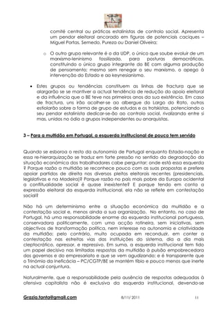 comité central ou práticas estalinistas de controlo social. Apresenta
             um pendor eleitoral ancorado em figuras de potenciais caciques –
             Miguel Portas, Semedo, Pureza ou Daniel Oliveira;

          o O outro grupo relevante é o da UDP, o único que soube evoluir de um
            marxismo-leninismo    fossilizado, para    posturas  democráticas,
            constituindo o único grupo integrante do BE com alguma produção
            de pensamento; mesmo sem renegar o seu marxismo, o apego à
            intervenção do Estado e ao keynesianismo.

   •   Estes grupos ou tendências constituem as linhas de fractura que se
       alargarão se se mantiver a actual tendência de redução do apoio eleitoral
       e da influência que o BE teve nos primeiros anos da sua existência. Em caso
       de fractura, uns irão acolher-se ao albergue do Largo do Rato, outros
       estiolarão sobre a forma de grupo de estudos e os trotskistas, potenciando o
       seu pendor estalinista dedicar-se-ão ao controlo social, rivalizando entre si
       mas, unidos no ódio a grupos independentes ou anarquistas.


3 – Para a multidão em Portugal, a esquerda institucional de pouco tem servido


Quando se esboroa o resto da autonomia de Portugal enquanto Estado-nação e
essa re-hierarquização se traduz em forte pressão no sentido da degradação da
situação económica dos trabalhadores cabe perguntar; onde está essa esquerda
? Porque razão a multidão se reconhece pouco com as suas propostas e prefere
apoiar partidos de direita nos diversos pleitos eleitorais recentes (presidenciais,
legislativas e na Madeira)? Porque razão no país mais pobre da Europa ocidental
a conflitualidade social é quase inexistente? E porque tendo em conta a
expressão eleitoral da esquerda institucional, ela não se reflete em contestação
social?

Não há um determinismo entre a situação económica da multidão e a
contestação social e, menos ainda a sua organização. No entanto, no caso de
Portugal, há uma responsabilidade enorme da esquerda institucional portuguesa,
conservadora politicamente, com uma acção rotineira, sem iniciativas, sem
objectivos de transformação política, nem interesse na autonomia e criatividade
da multidão; pelo contrário, muito ocupada em reconduzir, em conter a
contestação nas estreitas vias das instituições do sistema, dia a dia mais
cleptocrático, opressor, e repressivo. Em suma, a esquerda institucional tem tido
um papel decisivo nas limitadas respostas da multidão à pulsão empobrecedora
dos governos e do empresariato e que se vem agudizando; e é transparente que
o Trinómio da Ineficácia – PC/CGTP/BE se mantém tíbio e pouco menos que inerte
na actual conjuntura.

Naturalmente, que a responsabilidade pela ausência de respostas adequadas à
ofensiva capitalista não é exclusiva da esquerda institucional, devendo-se


Grazia.tanta@gmail.com                       8/11/ 2011                        11
 