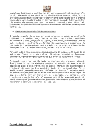 também às ilusões que a multidão tem tido sobre uma continuidade de padrões
de vida desajustados da estrutura produtiva existente; com a aceitação das
brutais desigualdades na distribuição do rendimento e da riqueza; com a enorme
ingenuidade face às virtualidades da democracia de mercado. E daí que existam
dificuldades de auto-organização, por norma, marcadas pela frieza, pela
sobranceria ou pelo boicote com que essa autonomia é encarada pela esquerda
institucional.

  a) Uma repartição escandalosa do rendimento

O quadro seguinte demonstra, de modo evidente, a perda do rendimento
disponível das famílias, longe de acompanhar, de mostrar paralelismo,
relativamente à evolução global da capitação da produção de riqueza. Dito de
outro modo, se o rendimento das famílias não acompanha o crescimento da
produção de riqueza é porque esta se esvaiu para os bolsos de estratos sociais
muito precisos e não beneficiou a esmagadora maioria das famílias.

Por outro lado, o fosso aumenta com a passagem do tempo e está longe de se
reduzir nos últimos anos, de maiores dificuldades económicas. Desmente,
claramente, a persistente propaganda de que temos de nos sacrificar “todos”.

Poder-se-ia pensar, num modelo vivido, décadas passadas, em alguns países da
Ásia (Coreia do Sul, por exemplo) baseado no sacrifício do bem estar da
população para o desenvolvimento de planos intensivos de capitalização e
construção de uma estrutura produtiva virada para a exportação. Ora a
realidade portuguesa desmente essa hipótese, uma vez que à persistente perda
de rendimento por parte da multidão, não corresponde uma acumulação de
capital produtivo, nem um incremento da exportação, dos pontos de vista
quantitativo e qualitativo. Não há qualquer estratégia desenvolvimentista da
classe política portuguesa nem do seu patronato, nem mesmo qualquer laivo de
nacionalismo, por muito reaccionário que isso seja.




Grazia.tanta@gmail.com                    8/11/ 2011                      12
 