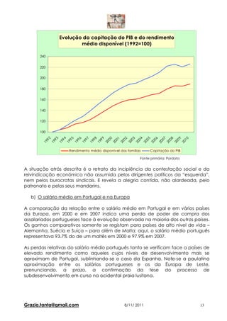 Evolução da capitação do PIB e do rendimento
                       médio disponível (1992=100)

       240


       220


       200


       180


       160


       140


       120


       100
          92

          93

          94

          95

          96

          97

          98

          99

          00

          01

          02

          03

          04

          05

          06

          07

          08

          09

          10
        19

        19

        19

        19

        19

        19

        19

        19

        20

        20

        20

        20

        20

        20

        20

        20

        20

        20

        20
                   Rendimento médio disponível das famílias    Capitação do PIB

                                                          Fonte primária: Pordata


A situação atrás descrita é o retrato da incipiência da contestação social e da
reivindicação económica não assumida pelos dirigentes políticos da “esquerda”,
nem pelos burocratas sindicais. E revela a alegria contida, não alardeada, pelo
patronato e pelos seus mandarins.

   b) O salário médio em Portugal e na Europa

A comparação da relação entre o salário médio em Portugal e em vários países
da Europa, em 2000 e em 2007 indica uma perda de poder de compra dos
assalariados portugueses face à evolução observada na maioria dos outros países.
Os ganhos comparativos somente se registam para países de alto nivel de vida –
Alemanha, Suécia e Suiça – para além de Malta; aqui, o salário médio português
representava 93.7% do de um maltês em 2000 e 97.9% em 2007.

As perdas relativas do salário médio português tanto se verificam face a países de
elevado rendimento como aqueles cujos níveis de desenvolvimento mais se
aproximam de Portugal, sublinhando-se o caso da Espanha. Note-se a paulatina
aproximação entre os salários portugueses e os da Europa de Leste,
prenunciando, a prazo, a confirmação da tese do processo de
subdesenvolvimento em curso na ocidental praia lusitana.




Grazia.tanta@gmail.com                            8/11/ 2011                        13
 