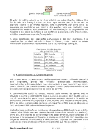 ganhos relativos                    perdas relativas
                                                     Fonte primária: Eurostat


O valor do salário mínimo e os níveis salariais na administração pública têm
funcionado, em Portugal, como um lastro que arrasta para o fundo todo o
espectro salarial e os direitos laborais. Este nivelamento por baixo serve os
interesses do capitalismo em geral e dos patrões lusos em particular, cuja
sobrevivência assenta, exclusivamente, na desvalorização do pagamento do
trabalho e do apoio do Estado à sua existência parasitária, com encomendas,
subsídios e a adequada produção legislativa.

A ideia estratégica dos capitalistas portugueses e dos seus mandarins é a
aproximação aos níveis salariais do leste da Europa, onde o valor do salário
mínimo tem evoluido mais rapidamente que o seu homólogo português.

                            Crescimento do valor do salário
                                mínimo (2001/2011) (%)
                          Bulgária     204 Lituania           101
                          Eslováquia   217 Polónia             77
                          Eslovenia     89 Portugal            45
                          Estonia      172 Rep. Checa         124
                          Hungria       86 Roménia            280
                          Letónia      225 Turquia             72
                                        Fonte primária: Eurostat


   d) A conflitualidade – o número de greves

Não pretendemos proceder a uma análise aprofundada da conflitualidade social
que,    englobará,    greves   não     “oficiais”, paralizações, manifestações,
concentrações e formas criativas que vêm surgindo e que merecem, em regra,
pouca atenção por parte dos media; excepto, quando pretendem adivinhar (ou
desejar) violência para apresentar ao jantar do povinho.

A conflitualidade social na Europa, medida pelo número de greves, não é
elevada e mostra-se decrescente para o conjunto de países com dados sobre o
assunto; e entre estes, para os que apresentam números de maior dimensão. A
entrada no presente século parece ir avolumando uma tendência decrescente.
Entre os paises considerados, somente em Espanha e Itália parece observar-se
uma relativa estabilidade no número de greves.

Vários factores explicarão as tendências observadas até 2008 (sublinhe-se a data,
que exclui os últimos anos em que a crise sistémica mais se tem vindo a verificar);
entre eles, a facilidade da concretização de despedimentos, a precariedade do
emprego, o desemprego continuado, a apatia ou conivência com os patrões de
dirigentes sindicais acomodados e reaccionários, capazes de combater com
violência activistas sindicais ou movimentos grevistas que não controlem.


Grazia.tanta@gmail.com                           8/11/ 2011                     15
 