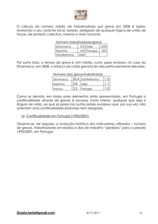 O cálculo do número médio de trabalhadores por greve em 2008 é baixo,
revelando o seu carácter local, isolado, desligado de qualquer lógica de união de
forças, de protesto colectivo, mesmo a nível nacional.

                         Número trabalhadores/greve
                         Dinamarca      273 Itália          1078
                         Espanha        670 Portugal         295
                         Grã-Bretanha   3550

Por outro lado, o tempo de greve é, em média, curto, pese embora, no caso da
Dinamarca, em 2008, o esforço de cada grevista ter sido particularmente elevado.

                       Número dias greve/trabalhador
                       Dinamarca  20,4 Grã-Bretanha  1,5
                       Espanha    2,8 Itália         1,1
                       França     3,3 Portugal       1,0

Como se denota, em todos estes elementos atrás apresentados, em Portugal a
conflitualidade através de greves é escassa, muito inferior, qualquer que seja o
ângulo de visão, ao que se passa nos outros países europeus que, por sua vez, não
ostentam uma conflitualidade profunda nem alargada.

  g) Conflitualidade em Portugal (1990/2007)

Observe-se, de seguida, a evolução histórica dos indicadores utilizados – número
de greves, trabalhadores envolvidos e dias de trabalho “perdidos” para o periodo
1990/2007, em Portugal.




Grazia.tanta@gmail.com                         8/11/ 2011                   18
 