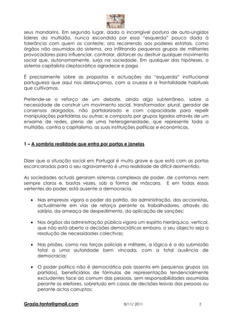 seus mandarins. Em segundo lugar, dada a incorrigível postura de auto-ungidos
lideres da multidão, nunca escondida por essa “esquerda” pouco dada à
tolerância com quem os conteste; ora recorrendo aos poderes estatais, como
órgãos não assumidos do sistema, ora infiltrando pequenos grupos de militantes
provocadores para influenciar, controlar, distorcer ou destruir qualquer movimento
social que, autonomamente, surja na sociedade. Em qualquer das hipóteses, o
sistema capitalista cleptocrático agradece e paga.

É precisamente sobre as propostas e actuações da “esquerda” institucional
portuguesa que aqui nos debruçamos, com a crueza e a frontalidade habituais
que cultivamos.

Pretende-se o reforço de um debate, ainda algo subterrâneo, sobre a
necessidade de construir um movimento social, transformador, plural, gerador de
consensos alargados, não partidarizado e com capacidade para repelir
manipulações partidárias ou outras; e composto por grupos ligados através de um
enxame de redes, pleno de uma heterogeneidade, que represente toda a
multidão, contra o capitalismo, as suas instituições políticas e económicas.


1 – A sombria realidade que entra por portas e janelas


Dizer que a situação social em Portugal é muito grave e que está com as portas
escancaradas para o seu agravamento é uma realidade de difícil desmentido.

As sociedades actuais geraram sistemas complexos de poder, de contornos nem
sempre claros e, bastas vezes, sob a forma de máscara. E em todas essas
vertentes do poder, está ausente a democracia.

   •   Nas empresas vigora o poder do patrão, da administração, dos accionistas,
       actualmente em vias de reforço perante os trabalhadores, através do
       salário, da ameaça de despedimento, da aplicação de sanções;

   •   Nos órgãos da administração pública vigora um espírito hierárquico, vertical,
       que não está aberto a decisões democráticas embora, o seu objecto seja a
       resolução de necessidades colectivas;

   •   Nas prisões, como nas forças policiais e militares, a lógica é a da submissão
       total a uma autoridade bem vincada, com a total ausência de
       democracia;

   •   O poder político não é democrático pois assenta em pequenos grupos (os
       partidos), beneficiários de fórmulas de representação tendencialmente
       excludentes face ao comum das pessoas, sem responsabilidades assumidas
       perante os eleitores, sobretudo em casos de decisões lesivas das pessoas ou
       perante actos corruptos;


Grazia.tanta@gmail.com                       8/11/ 2011                        2
 