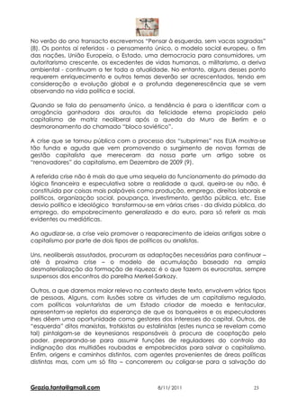 No verão do ano transacto escrevemos “Pensar à esquerda, sem vacas sagradas”
(8). Os pontos aí referidos - o pensamento único, o modelo social europeu, o fim
das nações, União Europeia, o Estado, uma democracia para consumidores, um
autoritarismo crescente, os excedentes de vidas humanas, o militarismo, a deriva
ambiental - continuam a ter toda a atualidade. No entanto, alguns desses ponto
requerem enriquecimento e outros temas deverão ser acrescentados, tendo em
consideração a evolução global e a profunda degenerescência que se vem
observando na vida politica e social.

Quando se fala do pensamento único, a tendência é para o identificar com a
arrogância ganhadora dos arautos da felicidade eterna propiciada pelo
capitalismo de matriz neoliberal após a queda do Muro de Berlim e o
desmoronamento do chamado “bloco soviético”.

A crise que se tornou pública com o processo dos “subprimes” nos EUA mostra-se
tão funda e aguda que vem promovendo o surgimento de novas formas de
gestão capitalista que mereceram da nossa parte um artigo sobre os
“renovadores” do capitalismo, em Dezembro de 2009 (9).

A referida crise não é mais do que uma sequela do funcionamento do primado da
lógica financeira e especulativa sobre a realidade a qual, queira-se ou não, é
constituida por coisas mais palpáveis como produção, emprego, direitos laborais e
políticos, organização social, poupança, investimento, gestão pública, etc. Esse
desvio político e ideológico transformou-se em várias crises - da dívida pública, do
emprego, do empobrecimento generalizado e do euro, para só referir as mais
evidentes ou mediáticas.

Ao agudizar-se, a crise veio promover o reaparecimento de ideias antigas sobre o
capitalismo por parte de dois tipos de políticos ou analistas.

Uns, neoliberais assustados, procuram as adaptações necessárias para continuar –
até à proxima crise – o modelo de acumulação baseado na ampla
desmaterialização da formação de riqueza; é o que fazem os eurocratas, sempre
suspensos dos encontros do parelha Merkel-Sarkozy.

Outros, a que daremos maior relevo no contexto deste texto, envolvem vários tipos
de pessoas. Alguns, com ilusões sobre as virtudes de um capitalismo regulado,
com políticas voluntaristas de um Estado criador de moeda e tentacular,
apresentam-se repletos da esperança de que os banqueiros e os especuladores
lhes dêem uma oportunidade como gestores dos interesses do capital. Outros, de
“esquerda” ditos marxistas, trotskistas ou estalinistas (estes nunca se revelam como
tal) pintalgam-se de keynesianos responsáveis à procura de cooptação pelo
poder, preparando-se para assumir funções de reguladores do controlo da
indignação das multidões roubadas e empobrecidas para salvar o capitalismo.
Enfim, origens e caminhos distintos, com agentes provenientes de áreas políticas
distintas mas, com um só fito – concorrerem ou coligar-se para a salvação do



Grazia.tanta@gmail.com                       8/11/ 2011                        23
 