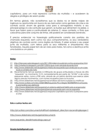 capitalismo, para um mais repressivo controlo da multidão – e acederem às
alegrias e privilégios de serem poder.

Em termos globais, não acreditamos que os dedos no ar destes naipes de
ingénuos ou oportunistas em busca do seu bem-estar como gestores da crise e do
controlo social, sirvam de grande coisa para a esmagadora maioria; o seu
principal perigo é o da confusão que geram, as ilusões que alimentam na plebe, o
favor que fazem para a continuidade do sistema. E, nesse contexto, o título que
colocámos para este conjunto de linhas, até poderá ser considerado benévolo.

É preciso evidenciar na fraseologia políticamente correta dos partidos da
chamada esquerda, bem como nos seus comportamentos, os seus verdadeiros
objetivos de controlo social, como órgãos do Estado. E saber aclarar o seu papel
junto da multidão, com relevo para os seus militantes e simpatizantes não
fanatizados. Aquele papel tem de ser claro para todos, tal como a destrinça entre
uma batata e um piano.

-----------------------------------------

Notas:

(1) http://tripnaarcada.blogspot.com/2011/05/violencia-policial-contra-anarquistas.html
(2) http://viasfacto.blogspot.com/2011/05/o-que-vi-em-setubal-durante.html
(3) http://www.slideshare.net/durgarrai/a-misria-da-esquerda-que-anda-por-a-um-case-
      study-a-cimeira-da-nato
(4) Recentemente tem-se assistido à infiltração de grupos enfeudados a forças da dita
    “esquerda” no movimento 15 O, nomeadamente por parte do “M12M” e de outras
    pequenas seitas, como o PSR; esta, através de um prévio domínio que exerce sobre
    alguns pseudo movimentos, com nomes insuspeitos para os incautos.
(5) http://www.slideshare.net/durgarrai/nacionalizao-da-banca-piada-ou-mistificao
(6) http://www.scribd.com/doc/24681888/Esquerda-PS-e-Alegre-%E2%80%93-Confusoes-
      e-premeditacoes-eleitorais
(7) http://www.slideshare.net/durgarrai/um-sistema-eleitoral-falsificado-e-enganador
(8) http://www.slideshare.net/durgarrai/pensar-esquerda-sem-vacas-sagradas
(9) http://www.slideshare.net/durgarrai/a-resposta-capitalista-que-esto-a-preparar-para-
      a-crise




Este e outros textos em:


http://pt.scribd.com/documents#all?sort=date&sort_direction=ascending&page=1

http://www.slideshare.net/durgarrai/documents

www.esquerda_desalinhada.blogs.sapo.pt



Grazia.tanta@gmail.com                         8/11/ 2011                          24
 