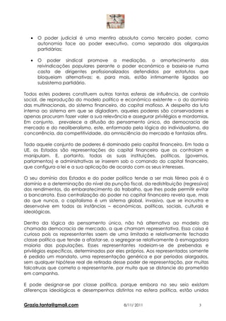 •   O poder judicial é uma mentira absoluta como terceiro poder, como
       autonomia face ao poder executivo, como separado das oligarquias
       partidárias;

   •   O poder sindical promove a mediação, o amortecimento das
       reivindicações populares perante o poder económico e baseia-se numa
       casta de dirigentes profissionalizados defendidos por estatutos que
       bloqueiam alternativas; e, para mais, estão intimamente ligados ao
       subsistema partidário.

Todos estes poderes constituem outras tantas esferas de influência, de controlo
social, de reprodução do modelo político e económico existente – o do domínio
das multinacionais, do sistema financeiro, do capital mafioso. A despeito da luta
interna ao sistema em que se digladiam, aqueles poderes são conservadores e
apenas procuram fazer valer a sua relevância e assegurar privilégios e mordomias.
Em conjunto, prevalece a difusão do pensamento único, da democracia de
mercado e do neoliberalismo, este, enformado pela lógica do individualismo, da
concorrência, da competitividade, da omnisciência do mercado e fantasias afins.

Todo aquele conjunto de poderes é dominado pelo capital financeiro. Em toda a
UE, os Estados são representações do capital financeiro que os controlam e
manipulam. E, portanto, todas as suas instituições, políticas, (governos,
parlamentos) e administrativas se inserem sob o comando do capital financeiro,
que configura a lei e a sua aplicação de acordo com os seus interesses.

O seu domínio dos Estados e do poder político tende a ser mais férreo pois é o
domínio e a determinação do nível da punção fiscal, da redistribuição (regressiva)
dos rendimentos, do embaratecimento do trabalho, que lhes pode permitir evitar
a bancarrota. Essa centralização do poder no capital financeiro revela que, mais
do que nunca, o capitalismo é um sistema global, invasivo, que se incrustra e
desenvolve em todos as instâncias – económicas, políticas, sociais, culturais e
ideológicas.

Dentro da lógica do pensamento único, não há alternativa ao modelo da
chamada democracia de mercado, a que chamam representativa. Essa coisa é
curiosa pois os representantes saem de uma limitada e relativamente fechada
classe política que tende a afastar-se, a segregar-se relativamente à esmagadora
maioria das populações. Esses representantes rodeiam-se de prebendas e
privilégios específicos, determinados por eles próprios. Aos representados somente
é pedido um mandato, uma representação genérica e por periodos alargados,
sem qualquer hipótese real de retirada desse poder de representação, por muitas
falcatruas que cometa o representante, por muito que se distancie do prometido
em campanha.

E pode designar-se por classe política, porque embora no seu seio existam
diferenças ideológicas e desempenhos distintos na esfera política, estão unidos


Grazia.tanta@gmail.com                      8/11/ 2011                       3
 
