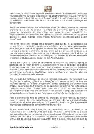 pela assunção da sua total legitimidade para a gestão dos interesses coletivos da
multidão, mesmo que a sua representação seja francamente abusiva. Por muito
que se mostrem distanciados no teatro parlamentar, é muito clara a sua unidade
na defesa do sistema de democracia de mercado e dos variados privilégios de
que gozam.

Todas as manifestações de diversidade entre as classe política se inserem
plenamente no seio do sistema, na defesa de alternativas dentro do sistema;
quaisquer expressões de alternativas são tomadas como quiméricas ou,
objectivamente, insusceptíveis de aplicação porque confinadas a um gueto
político e social mantido pelos media, fortemente controlados pelo poder
económico.

Por outro lado, em tempos de capitalismo globalizado, à globalização da
produção e do comércio, corresponde a existência de uma classe política global,
que articula e unifica os grupos nacionais de mandarins, em famílias, mais
marcadas pelas conveniências do capital do que por diferenças ideológicas. É
por isso, que convivem, alegremente, numa chamada Internacional Socialista, os
sociais-democratas nórdicos, o PS português, os racistas do partido trabalhista
israelita e, até há pouco, os regimes de Ben Ali e Mubarak.

Tendo em conta o carácter excludente e invasivo do sistema, qualquer
participação no mesmo insere-se, forçosamente, na lógica do poder, do capital
financeiro, embora constantemente o sistema seja atravessado por contradições
internas. A dificuldade do aproveitamento dessas contradições e disputas internas,
económicas, políticas ou ideológicas, para a satisfação de reivindicações da
multidão é, evidentemente, elevada.

Por um lado, há instituições do sistema (partidos, sindicatos, por exemplo) cuja
função, sendo a integração das contestações ou o desarmamento das lutas da
multidão dentro do sistema, evidenciam, como estratégias de sobrevivência
própria, essa mediação, travestindo-se de opositores do sistema. Por outro lado, o
aproveitamento das possibilidades institucionais para o lançamento e
desenvolvimento de lutas anti-sistémicas, corre sempre o perigo da tentação da
adopção de um minimalismo que favoreça a sua inserção dentro do sistema.

Para a contestação fora do sistema há, em regra, diversas reações do mesmo
para a jugular. Se essa contestação se processa de formas diversificadas
consideradas violentas pelo sistema, está garantido que a reação daquele é a
ilegalização e a repressão particularmente brutal. (1)(2)

Se essa contestação não é tomada como revestindo essas características, as
modalidades que o sistema utiliza para o controlo dessa contestação ou para a
sua domesticação, como atrás se referiu, são diversas: infiltração de membros de
partidos de “esquerda” - ou mesmo das polícias - ou a conivência aberta das
instituições do sistema, ditas de “esquerda” com a polícia, nos casos em que as



Grazia.tanta@gmail.com                      8/11/ 2011                       4
 