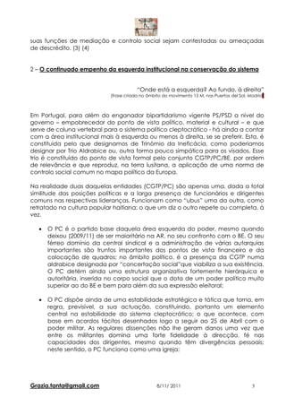 suas funções de mediação e controlo social sejam contestadas ou ameaçadas
de descrédito. (3) (4)


2 – O continuado empenho da esquerda institucional na conservação do sistema


                                        “Onde está a esquerda? Ao fundo, à direita”
                            (frase criada no âmbito do movimento 15 M, nas Puertas del Sol, Madrid)



Em Portugal, para além do enganador bipartidarismo vigente PS/PSD a nível do
governo – empobrecedor do ponto de vista político, material e cultural – e que
serve de coluna vertebral para o sistema político cleptocrático - há ainda a contar
com a área institucional mais à esquerda ou menos à direita, se se preferir. Esta, é
constituida pelo que designamos de Trinómio da Ineficácia, como poderiamos
designar por Trio Aldrabice ou, outra forma pouco simpática para os visados. Esse
trio é constituido do ponto de vista formal pelo conjunto CGTP/PC/BE, por ordem
de relevância e que reproduz, na terra lusitana, a aplicação de uma norma de
controlo social comum no mapa político da Europa.

Na realidade duas daquelas entidades (CGTP/PC) são apenas uma, dada a total
similitude das posições políticas e a larga presença de funcionários e dirigentes
comuns nas respectivas lideranças. Funcionam como “ubus” uma da outra, como
retratado na cultura popular haitiana; o que um diz o outro repete ou completa, à
vez.

   •   O PC é o partido base daquela área esquerda do poder, mesmo quando
       deixou (2009/11) de ser maioritário na AR, no seu confronto com o BE. O seu
       férreo domínio da central sindical e a administração de várias autarquias
       importantes são trunfos importantes dos pontos de vista financeiro e da
       colocação de quadros; no âmbito político, é a presença da CGTP numa
       aldrabice designada por “concertação social”que viabiliza a sua existência.
       O PC detém ainda uma estrutura organizativa fortemente hierárquica e
       autoritária, inserida no corpo social que o dota de um poder político muito
       superior ao do BE e bem para além da sua expressão eleitoral;

   •   O PC dispõe ainda de uma estabilidade estratégica e tática que torna, em
       regra, previsível, a sua actuação, constituindo, portanto um elemento
       central na estabilidade do sistema cleptocrático; o que acontece, com
       base em acordos tácitos desenhados logo a seguir ao 25 de Abril com o
       poder militar. As regulares dissenções não lhe geram danos uma vez que
       entre os militantes domina uma forte fidelidade à direcção, fé nas
       capacidades dos dirigentes, mesmo quando têm divergências pessoais;
       neste sentido, o PC funciona como uma igreja;




Grazia.tanta@gmail.com                           8/11/ 2011                                  5
 