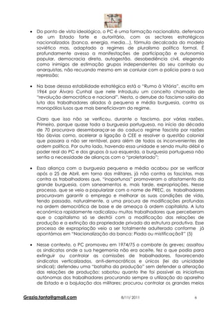 •   Do ponto de vista ideológico, o PC é uma formação nacionalista, defensora
      de um Estado forte e autoritário, com os sectores estratégicos
      nacionalizados (banca, energia, media…), fórmula decalcada do modelo
      soviético mas, adaptado a regimes de pluralismo político formal. É
      profundamente avesso a manifestações de participação e autonomia
      popular, democracia direta, autogestão, desobediência civil, elegendo
      como inimigos de estimação grupos independentes do seu controlo ou
      anarquistas, não recuando mesmo em se conluiar com a polícia para a sua
      repressão;

  •   Na base desssa estabilidade estratégica está o “Rumo à Vitória”, escrito em
      1964 por Álvaro Cunhal que nele introduziu um conceito chamado de
      “revolução democrática e nacional”. Nesta, o derrube do fascismo sairia da
      luta dos trabalhadores aliados à pequena e média burguesia, contra os
      monopólios lusos que mais beneficiavam do regime.

      Claro que isso não se verificou, durante o fascismo, por várias razões.
      Primeiro, porque quase toda a burguesia portuguesa, no início da década
      de 70 procurava desembaraçar-se do caduco regime fascista por razões
      tão óbvias como, acelerar a ligação à CEE e resolver a questão colonial
      que passara a não ser rentável, para além de todos os inconvenientes de
      ordem política. Por outro lado, havendo essa unidade e sendo muito débil o
      poder real do PC e dos grupos à sua esquerda, a burguesia portuguesa não
      sentia a necessidade de alianças com o “proletariado”;

  •   Essa aliança com a burguesia pequena e média acabou por se verificar
      após o 25 de Abril, em torno dos militares, já não contra os fascistas, mas
      contra os trabalhadores que, “inoportunos” promoveram o afastamento da
      grande burguesia, com saneamentos e, mais tarde, expropriações. Nesse
      processo, que se veio a popularizar com o nome de PREC, os trabalhadores
      procuravam garantir o emprego e melhorar as suas condições de vida,
      tendo passado, naturalmente, a uma procura de modificações profundas
      na ordem democrática de base e de ameaça à ordem capitalista. A luta
      económica rapidamente radicalizou muitos trabalhadores que perceberam
      que o capitalismo só se destrói com a modificação das relações de
      produção e a extinção da propriedade privada da estrutura produtiva. Esse
      processo de expropriação veio a ser totalmente adulterado conforme já
      apontámos em “Nacionalização da banca: Piada ou mistificação?” (5)

  •   Nesse contexto, o PC promoveu em 1974/75 o combate às greves; assaltou
      os sindicatos onde a sua hegemonia não era aceite, fez o que podia para
      extinguir ou controlar as comissões de trabalhadores, favorecendo
      sindicatos verticalizados, anti-democráticos e únicos (lei da unicidade
      sindical); defendeu uma “batalha da produção” sem defender a alteração
      das relações de produção; sabotou quanto lhe foi possível as iniciativas
      autónomas dos trabalhadores procurando sempre a utilização do aparelho
      de Estado e a bajulação dos militares; procurou controlar os grandes meios


Grazia.tanta@gmail.com                     8/11/ 2011                       6
 