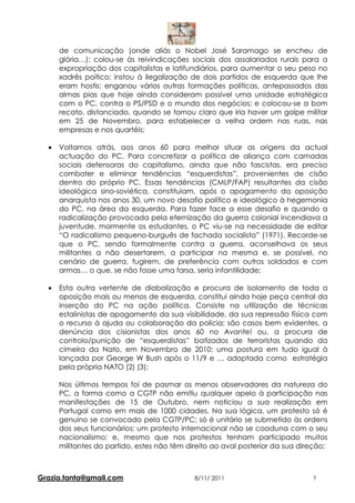 de comunicação (onde aliás o Nobel José Saramago se encheu de
      glória…); colou-se às reivindicações sociais dos assalariados rurais para a
      expropriação dos capitalistas e latifundiários, para aumentar o seu peso no
      xadrês poítico; instou à ilegalização de dois partidos de esquerda que lhe
      eram hostis; enganou vários outras formações políticas, antepassados das
      almas pias que hoje ainda consideram possível uma unidade estratégica
      com o PC, contra o PS/PSD e o mundo dos negócios; e colocou-se a bom
      recato, distanciado, quando se tornou claro que iria haver um golpe militar
      em 25 de Novembro, para estabelecer a velha ordem nas ruas, nas
      empresas e nos quartéis;

  •   Voltamos atrás, aos anos 60 para melhor situar as origens da actual
      actuação do PC. Para concretizar a política de aliança com camadas
      sociais defensoras do capitalismo, ainda que não fascistas, era preciso
      combater e eliminar tendências “esquerdistas”, provenientes de cisão
      dentro do próprio PC. Essas tendências (CMLP/FAP) resultantes da cisão
      ideológica sino-soviética, constituiam, após o apagamento da oposição
      anarquista nos anos 30, um novo desafio político e ideológico à hegemonia
      do PC, na área da esquerda. Para fazer face a esse desafio e quando a
      radicalização provocada pela eternização da guerra colonial incendiava a
      juventude, mormente os estudantes, o PC viu-se na necessidade de editar
      “O radicalismo pequeno-burguês de fachada socialista” (1971). Recorde-se
      que o PC, sendo formalmente contra a guerra, aconselhava os seus
      militantes a não desertarem, a participar na mesma e, se possível, no
      cenário de guerra, fugirem, de preferência com outros soldados e com
      armas… o que, se não fosse uma farsa, seria infantilidade;

  •   Esta outra vertente de diabolização e procura de isolamento de toda a
      oposição mais ou menos de esquerda, constitui ainda hoje peça central da
      inserção do PC na ação política. Consiste na utilização de técnicas
      estalinistas de apagamento da sua visibilidade, da sua repressão física com
      o recurso à ajuda ou colaboração da polícia; são casos bem evidentes, a
      denúncia dos cisionistas dos anos 60 no Avante! ou, a procura de
      controlo/punição de “esquerdistas” batizados de terroristas quando da
      cimeira da Nato, em Novembro de 2010; uma postura em tudo igual à
      lançada por George W Bush após o 11/9 e … adoptada como estratégia
      pela própria NATO (2) (3);

      Nos últimos tempos foi de pasmar os menos observadores da natureza do
      PC, a forma como a CGTP não emitiu qualquer apelo à participação nas
      manifestações de 15 de Outubro, nem noticiou a sua realização em
      Portugal como em mais de 1000 cidades. Na sua lógica, um protesto só é
      genuino se convocado pela CGTP/PC; só é unitário se submetido às ordens
      dos seus funcionários; um protesto internacional não se coaduna com o seu
      nacionalismo; e, mesmo que nos protestos tenham participado muitos
      militantes do partido, estes não têm direito ao aval posterior da sua direção;



Grazia.tanta@gmail.com                       8/11/ 2011                        7
 