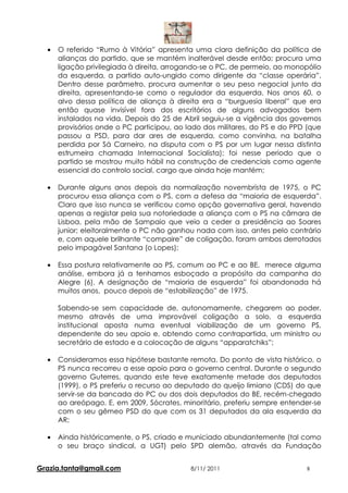 •   O referido “Rumo à Vitória” apresenta uma clara definição da política de
      alianças do partido, que se mantém inalterável desde então; procura uma
      ligação privilegiada à direita, arrogando-se o PC, de permeio, ao monopólio
      da esquerda, a partido auto-ungido como dirigente da “classe operária”.
      Dentro desse parâmetro, procura aumentar o seu peso negocial junto da
      direita, apresentando-se como o regulador da esquerda. Nos anos 60, o
      alvo dessa política de aliança à direita era a “burguesia liberal” que era
      então quase invisível fora dos escritórios de alguns advogados bem
      instalados na vida. Depois do 25 de Abril seguiu-se a vigência dos governos
      provisórios onde o PC participou, ao lado dos militares, do PS e do PPD (que
      passou a PSD, para dar ares de esquerda, como convinha, na batalha
      perdida por Sá Carneiro, na disputa com o PS por um lugar nessa distinta
      estrumeira chamada Internacional Socialista); foi nesse periodo que o
      partido se mostrou muito hábil na construção de credenciais como agente
      essencial do controlo social, cargo que ainda hoje mantém;

  •   Durante alguns anos depois da normalização novembrista de 1975, o PC
      procurou essa aliança com o PS, com a defesa da “maioria de esquerda”.
      Claro que isso nunca se verificou como opção governativa geral, havendo
      apenas a registar pela sua notoriedade a aliança com o PS na câmara de
      Lisboa, pela mão de Sampaio que veio a ceder a presidência ao Soares
      junior; eleitoralmente o PC não ganhou nada com isso, antes pelo contrário
      e, com aquele brilhante “compaire” de coligação, foram ambos derrotados
      pelo impagável Santana (o Lopes);

  •   Essa postura relativamente ao PS, comum ao PC e ao BE, merece alguma
      análise, embora já a tenhamos esboçado a propósito da campanha do
      Alegre (6). A designação de “maioria de esquerda” foi abandonada há
      muitos anos, pouco depois de “estabilização” de 1975.

      Sabendo-se sem capacidade de, autonomamente, chegarem ao poder,
      mesmo através de uma improvável coligação a solo, a esquerda
      institucional aposta numa eventual viabilização de um governo PS,
      dependente do seu apoio e, obtendo como contrapartida, um ministro ou
      secretário de estado e a colocação de alguns “apparatchiks”;

  •   Consideramos essa hipótese bastante remota. Do ponto de vista histórico, o
      PS nunca recorreu a esse apoio para o governo central. Durante o segundo
      governo Guterres, quando este teve exatamente metade dos deputados
      (1999), o PS preferiu o recurso ao deputado do queijo limiano (CDS) do que
      servir-se da bancada do PC ou dos dois deputados do BE, recém-chegado
      ao areópago. E, em 2009, Sócrates, minoritário, preferiu sempre entender-se
      com o seu gêmeo PSD do que com os 31 deputados da ala esquerda da
      AR;

  •   Ainda históricamente, o PS, criado e municiado abundantemente (tal como
      o seu braço sindical, a UGT) pelo SPD alemão, através da Fundação


Grazia.tanta@gmail.com                      8/11/ 2011                       8
 