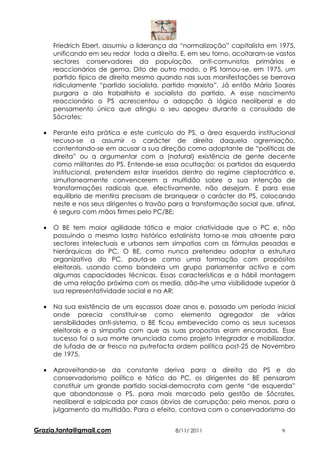 Friedrich Ebert, assumiu a liderança da “normalização” capitalista em 1975,
      unificando em seu redor toda a direita. E, em seu torno, acoitaram-se vastos
      sectores conservadores da população, anti-comunistas primários e
      reaccionários de gema. Dito de outro modo, o PS tornou-se, em 1975, um
      partido típico de direita mesmo quando nas suas manifestações se berrava
      ridiculamente “partido socialista, partido marxista”. Já então Mário Soares
      purgara a ala trabalhista e socialista do partido. A esse nascimento
      reaccionário o PS acrescentou a adopção à lógica neoliberal e do
      pensamento único que atingiu o seu apogeu durante o consulado de
      Sócrates;

  •   Perante esta prática e este curriculo do PS, a área esquerda institucional
      recusa-se a assumir o carácter de direita daquela agremiação,
      contentando-se em acusar a sua direção como adoptante de “políticas de
      direita” ou a argumentar com a (natural) existência de gente decente
      como militantes do PS. Entende-se essa ocultação; os partidos da esquerda
      institucional, pretendem estar inseridos dentro do regime cleptocrático e,
      simultaneamente convencerem a multidão sobre a sua intenção de
      transformações radicais que, efectivamente, não desejam. E para esse
      equilíbrio de mentira precisam de branquear o carácter do PS, colocando
      neste e nos seus dirigentes o travão para a transformação social que, afinal,
      é seguro com mãos firmes pelo PC/BE;

  •   O BE tem maior agilidade tática e maior criatividade que o PC e, não
      possuindo o mesmo lastro histórico estalinista torna-se mais atraente para
      sectores intelectuais e urbanos sem simpatias com as fórmulas pesadas e
      hierárquicas do PC. O BE, como nunca pretendeu adoptar a estrutura
      organizativa do PC, pauta-se como uma formação com propósitos
      eleitorais, usando como bandeira um grupo parlamentar activo e com
      algumas capacidades técnicas. Essas características e a hábil montagem
      de uma relação próxima com os media, dão-lhe uma visibilidade superior à
      sua representatividade social e na AR;

  •   Na sua existência de uns escassos doze anos e, passado um periodo inicial
      onde parecia constituir-se como elemento agregador de várias
      sensibilidades anti-sistema, o BE ficou embevecido como os seus sucessos
      eleitorais e a simpatia com que as suas propostas eram encaradas. Esse
      sucesso foi a sua morte anunciada como projeto integrador e mobilizador,
      de lufada de ar fresco na putrefacta ordem política post-25 de Novembro
      de 1975.

  •   Aproveitando-se da constante deriva para a direita do PS e do
      conservadorismo político e tático do PC, os dirigentes do BE pensaram
      constituir um grande partido social-democrata com gente “de esquerda”
      que abandonasse o PS, para mais marcado pela gestão de Sócrates,
      neoliberal e salpicada por casos óbvios de corrupção; pelo menos, para o
      julgamento da multidão. Para o efeito, contava com o conservadorismo do


Grazia.tanta@gmail.com                      8/11/ 2011                        9
 