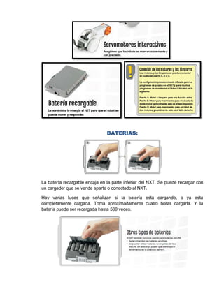 BATERIAS:




La batería recargable encaja en la parte inferior del NXT. Se puede recargar con
un cargador que se vende aparte o conectado al NXT.

Hay varias luces que señalizan si la batería está cargando, o ya está
completamente cargada. Toma aproximadamente cuatro horas cargarla. Y la
batería puede ser recargada hasta 500 veces.
 