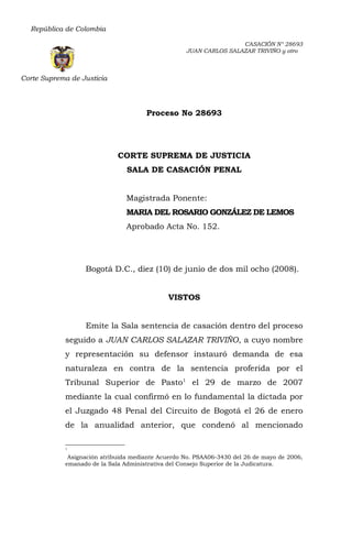República de Colombia 
Corte Suprema de Justicia 
CASACIÓN N° 28693 
JUAN CARLOS SALAZAR TRIVIÑO y otro 
Proceso No 28693 
CORTE SUPREMA DE JUSTICIA 
SALA DE CASACIÓN PENAL 
Magistrada Ponente: 
MARIA DEL ROSARIO GONZÁLEZ DE LEMOS 
Aprobado Acta No. 152. 
Bogotá D.C., diez (10) de junio de dos mil ocho (2008). 
VISTOS 
Emite la Sala sentencia de casación dentro del proceso 
seguido a JUAN CARLOS SALAZAR TRIVIÑO, a cuyo nombre 
y representación su defensor instauró demanda de esa 
naturaleza en contra de la sentencia proferida por el 
Tribunal Superior de Pasto1 el 29 de marzo de 2007 
mediante la cual confirmó en lo fundamental la dictada por 
el Juzgado 48 Penal del Circuito de Bogotá el 26 de enero 
de la anualidad anterior, que condenó al mencionado 
1 
Asignación atribuida mediante Acuerdo No. PSAA06-3430 del 26 de mayo de 2006, 
emanado de la Sala Administrativa del Consejo Superior de la Judicatura. 
 