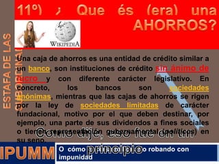 Una caja de ahorros es una entidad de crédito similar a
un banco, son instituciones de crédito sin ánimo de
lucro y con diferente carácter legislativo. En
concreto,
los
bancos
son
sociedades
anónimas, mientras que las cajas de ahorros se rigen
por la ley de sociedades limitadas de carácter
fundacional, motivo por el que deben destinar, por
ejemplo, una parte de sus dividendos a fines sociales
o tienen representación gubernamental (políticos) en
su seno.
O cómo hacerse millonario robando con
impunidad

 