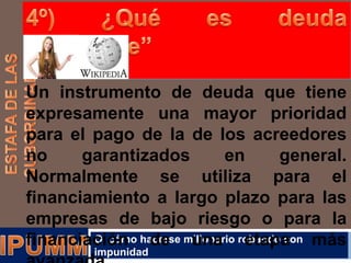Un instrumento de deuda que tiene
expresamente una mayor prioridad
para el pago de la de los acreedores
no
garantizados
en
general.
Normalmente se utiliza para el
financiamiento a largo plazo para las
empresas de bajo riesgo o para la
O cómo de
financiación hacerse millonario robando con más
una etapa
impunidad

 