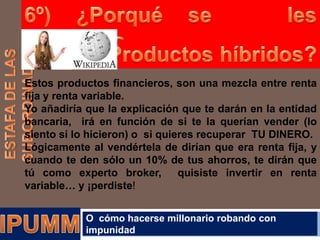 Estos productos financieros, son una mezcla entre renta
fija y renta variable.
Yo añadiría que la explicación que te darán en la entidad
bancaria, irá en función de si te la querían vender (lo
siento si lo hicieron) o si quieres recuperar TU DINERO.
Lógicamente al vendértela de dirían que era renta fija, y
cuando te den sólo un 10% de tus ahorros, te dirán que
tú como experto broker,
quisiste invertir en renta
variable… y ¡perdiste!
O cómo hacerse millonario robando con
impunidad

 