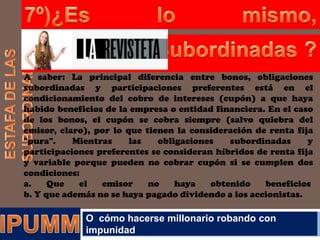 A saber: La principal diferencia entre bonos, obligaciones
subordinadas y participaciones preferentes está en el
condicionamiento del cobro de intereses (cupón) a que haya
habido beneficios de la empresa o entidad financiera. En el caso
de los bonos, el cupón se cobra siempre (salvo quiebra del
emisor, claro), por lo que tienen la consideración de renta fija
"pura".
Mientras
las
obligaciones
subordinadas
y
participaciones preferentes se consideran híbridos de renta fija
y variable porque pueden no cobrar cupón si se cumplen dos
condiciones:
a.
Que
el
emisor
no
haya
obtenido
beneficios
b. Y que además no se haya pagado dividendo a los accionistas.

O cómo hacerse millonario robando con
impunidad

 