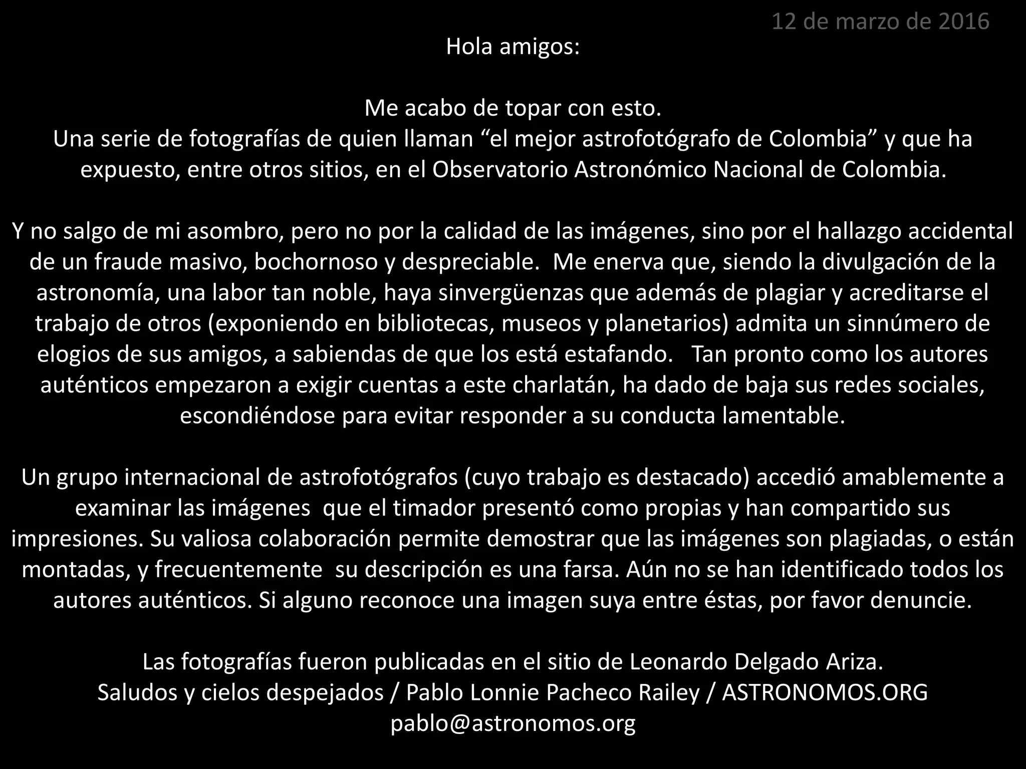 Hola amigos:
Me acabo de topar con esto.
Una serie de fotografías de quien llaman “el mejor astrofotógrafo de Colombia” y que ha
expuesto, entre otros sitios, en el Observatorio Astronómico Nacional de Colombia.
Y no salgo de mi asombro, pero no por la calidad de las imágenes, sino por el hallazgo accidental
de un fraude masivo, bochornoso y despreciable. Me enerva que, siendo la divulgación de la
astronomía, una labor tan noble, haya sinvergüenzas que además de plagiar y acreditarse el
trabajo de otros (exponiendo en bibliotecas, museos y planetarios) admita un sinnúmero de
elogios de sus amigos, a sabiendas de que los está estafando. Tan pronto como los autores
auténticos empezaron a exigir cuentas a este charlatán, ha dado de baja sus redes sociales,
escondiéndose para evitar responder a su conducta lamentable.
Un grupo internacional de astrofotógrafos (cuyo trabajo es destacado) accedió amablemente a
examinar las imágenes que el timador presentó como propias y han compartido sus
impresiones. Su valiosa colaboración permite demostrar que las imágenes son plagiadas, o están
montadas, y frecuentemente su descripción es una farsa. Aún no se han identificado todos los
autores auténticos. Si alguno reconoce una imagen suya entre éstas, por favor denuncie.
Las fotografías fueron publicadas en el sitio de Leonardo Delgado Ariza.
Saludos y cielos despejados / Pablo Lonnie Pacheco Railey / ASTRONOMOS.ORG
pablo@astronomos.org
12 de marzo de 2016
 