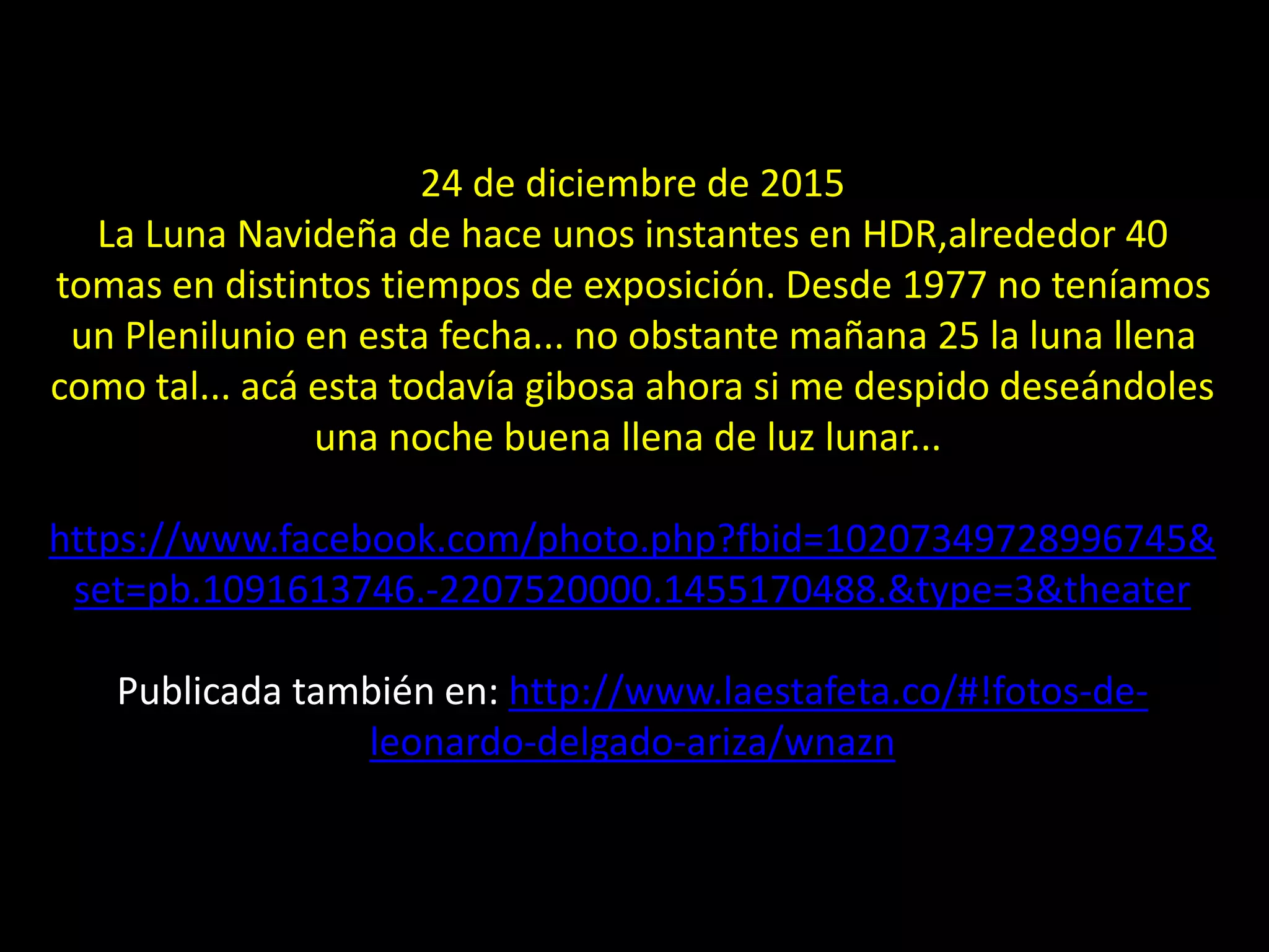 24 de diciembre de 2015
La Luna Navideña de hace unos instantes en HDR,alrededor 40
tomas en distintos tiempos de exposición. Desde 1977 no teníamos
un Plenilunio en esta fecha... no obstante mañana 25 la luna llena
como tal... acá esta todavía gibosa ahora si me despido deseándoles
una noche buena llena de luz lunar...
https://www.facebook.com/photo.php?fbid=10207349728996745&
set=pb.1091613746.-2207520000.1455170488.&type=3&theater
Publicada también en: http://www.laestafeta.co/#!fotos-de-
leonardo-delgado-ariza/wnazn
20.- Montaje Luna Llena de Navidad
 