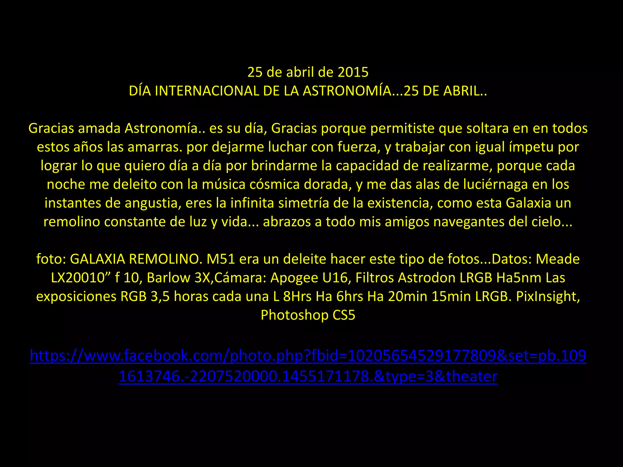 21.- Messier 5125 de abril de 2015
DÍA INTERNACIONAL DE LA ASTRONOMÍA...25 DE ABRIL..
Gracias amada Astronomía.. es su día, Gracias porque permitiste que soltara en en todos
estos años las amarras. por dejarme luchar con fuerza, y trabajar con igual ímpetu por
lograr lo que quiero día a día por brindarme la capacidad de realizarme, porque cada
noche me deleito con la música cósmica dorada, y me das alas de luciérnaga en los
instantes de angustia, eres la infinita simetría de la existencia, como esta Galaxia un
remolino constante de luz y vida... abrazos a todo mis amigos navegantes del cielo...
foto: GALAXIA REMOLINO. M51 era un deleite hacer este tipo de fotos...Datos: Meade
LX20010” f 10, Barlow 3X,Cámara: Apogee U16, Filtros Astrodon LRGB Ha5nm Las
exposiciones RGB 3,5 horas cada una L 8Hrs Ha 6hrs Ha 20min 15min LRGB. PixInsight,
Photoshop CS5
https://www.facebook.com/photo.php?fbid=10205654529177809&set=pb.109
1613746.-2207520000.1455171178.&type=3&theater
 