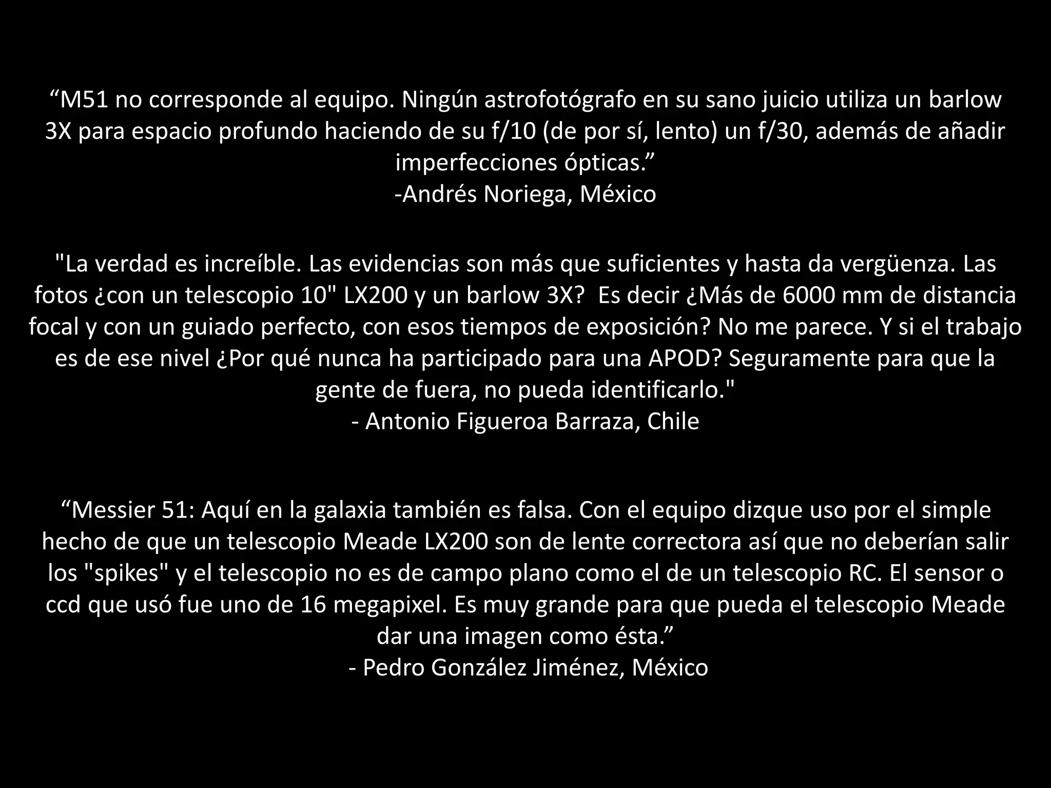 “M51 no corresponde al equipo. Ningún astrofotógrafo en su sano juicio utiliza un barlow
3X para espacio profundo haciendo de su f/10 (de por sí, lento) un f/30, además de añadir
imperfecciones ópticas.”
-Andrés Noriega, México
"La verdad es increíble. Las evidencias son más que suficientes y hasta da vergüenza. Las
fotos ¿con un telescopio 10" LX200 y un barlow 3X? Es decir ¿Más de 6000 mm de distancia
focal y con un guiado perfecto, con esos tiempos de exposición? No me parece. Y si el trabajo
es de ese nivel ¿Por qué nunca ha participado para una APOD? Seguramente para que la
gente de fuera, no pueda identificarlo."
- Antonio Figueroa Barraza, Chile
“Messier 51: Aquí en la galaxia también es falsa. Con el equipo dizque uso por el simple
hecho de que un telescopio Meade LX200 son de lente correctora así que no deberían salir
los "spikes" y el telescopio no es de campo plano como el de un telescopio RC. El sensor o
ccd que usó fue uno de 16 megapixel. Es muy grande para que pueda el telescopio Meade
dar una imagen como ésta.”
- Pedro González Jiménez, México
 