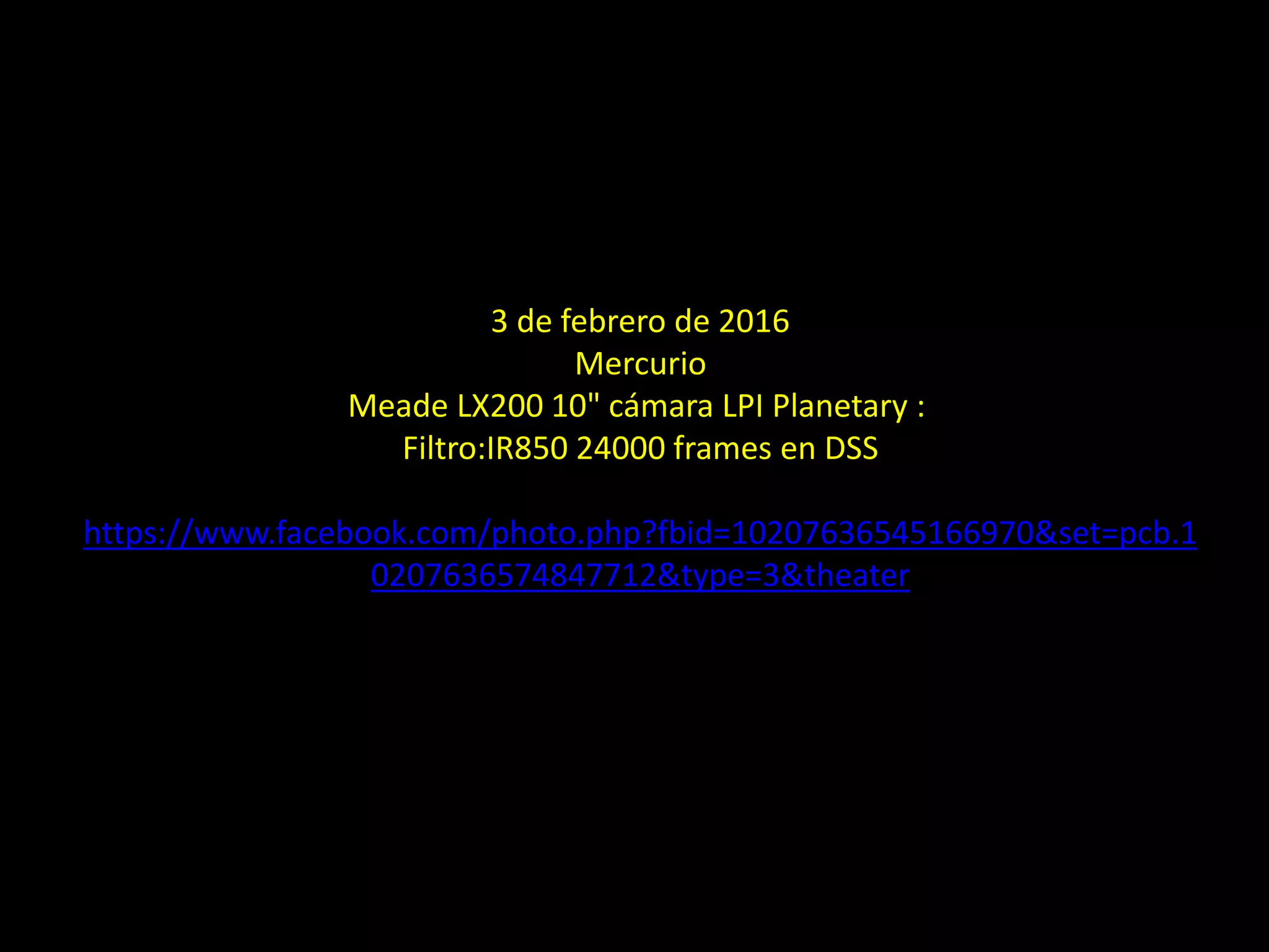 3 de febrero de 2016
Mercurio
Meade LX200 10" cámara LPI Planetary :
Filtro:IR850 24000 frames en DSS
https://www.facebook.com/photo.php?fbid=10207636545166970&set=pcb.1
0207636574847712&type=3&theater
22.- El planeta Mercurio
 