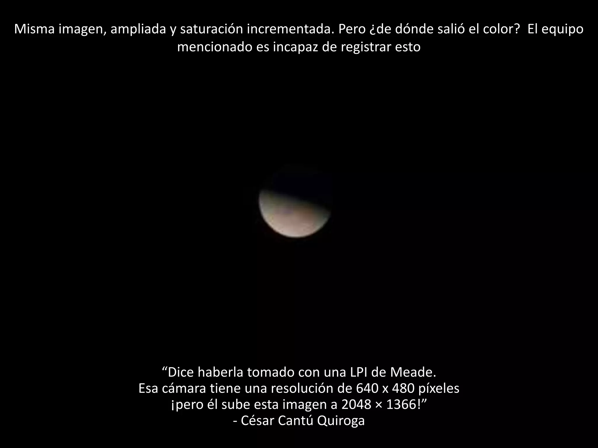 Misma imagen, ampliada y saturación incrementada. Pero ¿de dónde salió el color? El equipo
mencionado es incapaz de registrar esto
“Dice haberla tomado con una LPI de Meade.
Esa cámara tiene una resolución de 640 x 480 píxeles
¡pero él sube esta imagen a 2048 × 1366!”
- César Cantú Quiroga
 