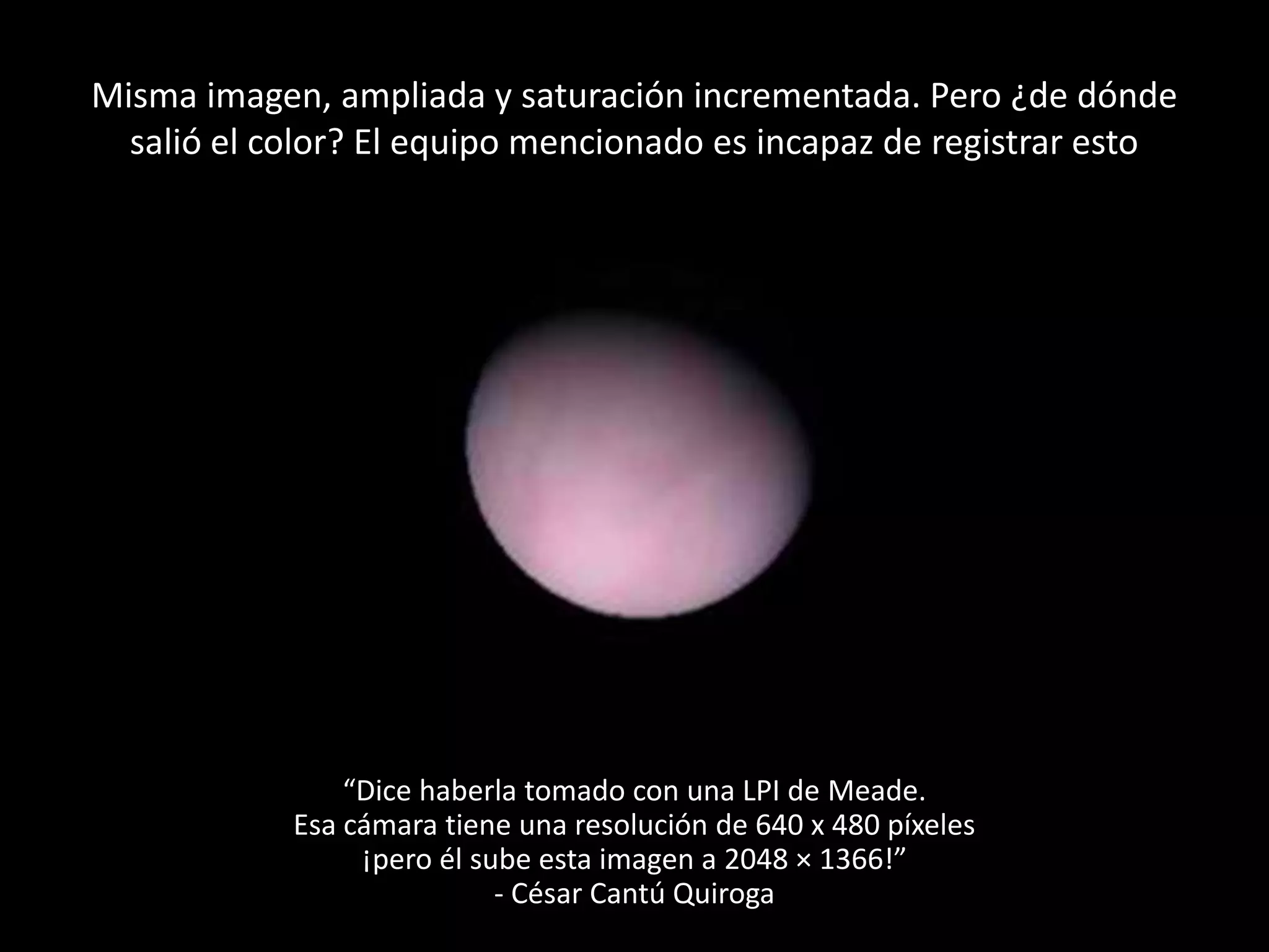 Misma imagen, ampliada y saturación incrementada. Pero ¿de dónde
salió el color? El equipo mencionado es incapaz de registrar esto
“Dice haberla tomado con una LPI de Meade.
Esa cámara tiene una resolución de 640 x 480 píxeles
¡pero él sube esta imagen a 2048 × 1366!”
- César Cantú Quiroga
 
