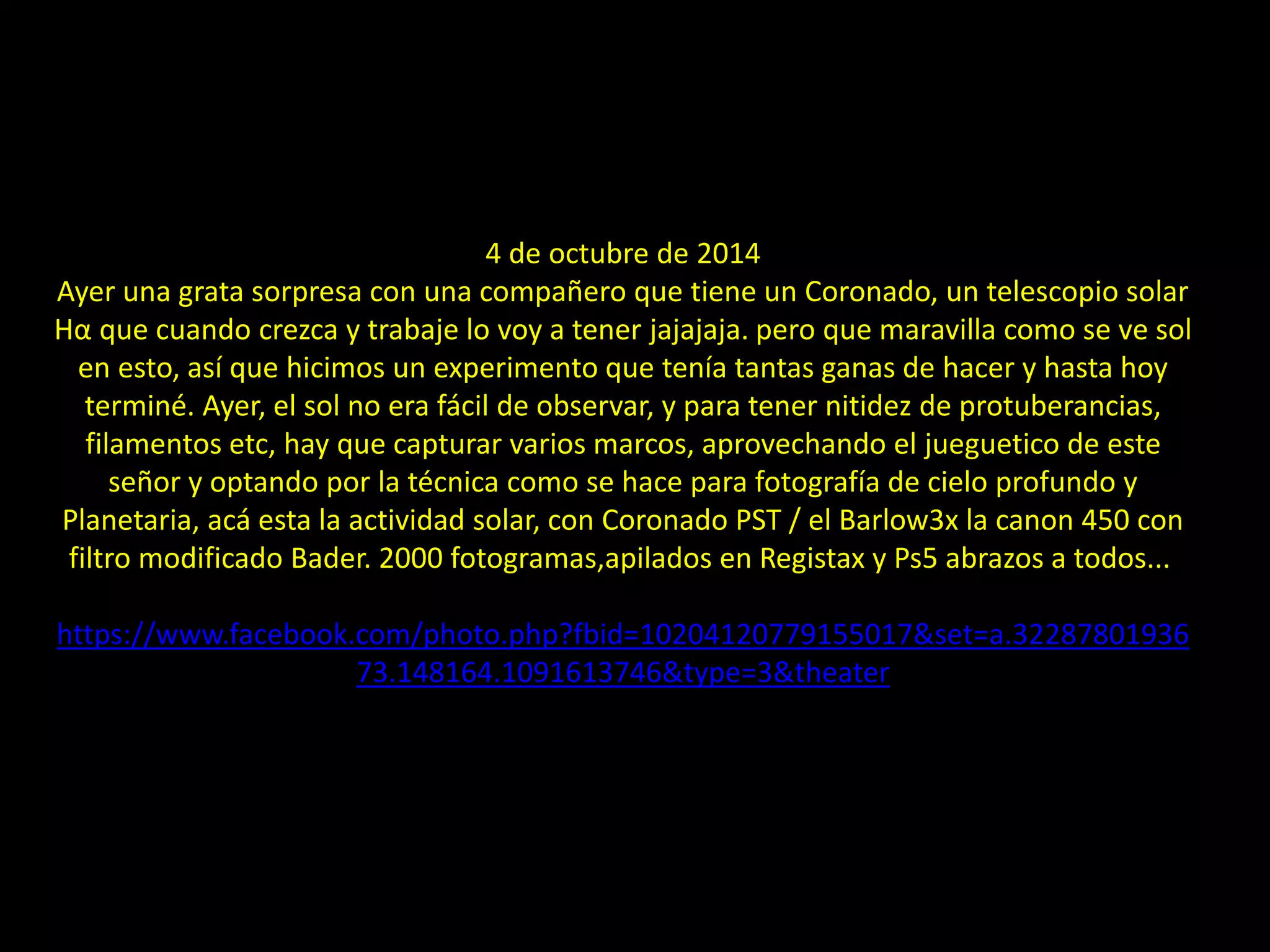 24.- Prominencias solares
4 de octubre de 2014
Ayer una grata sorpresa con una compañero que tiene un Coronado, un telescopio solar
Hα que cuando crezca y trabaje lo voy a tener jajajaja. pero que maravilla como se ve sol
en esto, así que hicimos un experimento que tenía tantas ganas de hacer y hasta hoy
terminé. Ayer, el sol no era fácil de observar, y para tener nitidez de protuberancias,
filamentos etc, hay que capturar varios marcos, aprovechando el jueguetico de este
señor y optando por la técnica como se hace para fotografía de cielo profundo y
Planetaria, acá esta la actividad solar, con Coronado PST / el Barlow3x la canon 450 con
filtro modificado Bader. 2000 fotogramas,apilados en Registax y Ps5 abrazos a todos...
https://www.facebook.com/photo.php?fbid=10204120779155017&set=a.32287801936
73.148164.1091613746&type=3&theater
 